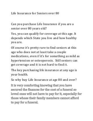 Life Insurance for Seniors over 80
Can you purchase Life Insurance if you are a
senior over 80 years old?
Yes, you can qualify for coverage at this age. It
depends which State you live and how healthy
you are.
Of course it’s pretty rare to find seniors at this
age who does not at least take a couple
medications, even if it’s for something as mild as
hypertension or osteoporosis. Still seniors can
get coverage and it is not hard to find it.
The key purchasing life insurance at any age is
your health.
So why buy Life Insurance at age 80 and over?
It is very comforting knowing that you have
secured the finances for the cost of a funeral so
loved ones will not have to pay for it, especially for
those whose their family members cannot afford
to pay for a funeral.
 
