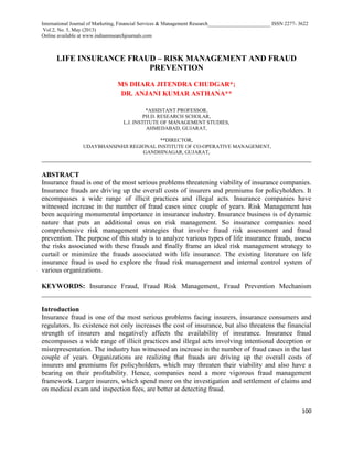 International Journal of Marketing, Financial Services & Management Research________________________ ISSN 2277- 3622
Vol.2, No. 5, May (2013)
Online available at www.indianresearchjournals.com
100
LIFE INSURANCE FRAUD – RISK MANAGEMENT AND FRAUD
PREVENTION
MS DHARA JITENDRA CHUDGAR*;
DR. ANJANI KUMAR ASTHANA**
*ASSISTANT PROFESSOR,
PH.D. RESEARCH SCHOLAR,
L.J. INSTITUTE OF MANAGEMENT STUDIES,
AHMEDABAD, GUJARAT,
**DIRECTOR,
UDAYBHANSINHJI REGIONAL INSTITUTE OF CO-OPERATIVE MANAGEMENT,
GANDHINAGAR, GUJARAT,
_____________________________________________________________________________________
ABSTRACT
Insurance fraud is one of the most serious problems threatening viability of insurance companies.
Insurance frauds are driving up the overall costs of insurers and premiums for policyholders. It
encompasses a wide range of illicit practices and illegal acts. Insurance companies have
witnessed increase in the number of fraud cases since couple of years. Risk Management has
been acquiring monumental importance in insurance industry. Insurance business is of dynamic
nature that puts an additional onus on risk management. So insurance companies need
comprehensive risk management strategies that involve fraud risk assessment and fraud
prevention. The purpose of this study is to analyze various types of life insurance frauds, assess
the risks associated with these frauds and finally frame an ideal risk management strategy to
curtail or minimize the frauds associated with life insurance. The existing literature on life
insurance fraud is used to explore the fraud risk management and internal control system of
various organizations.
KEYWORDS: Insurance Fraud, Fraud Risk Management, Fraud Prevention Mechanism
_____________________________________________________________________________________
Introduction
Insurance fraud is one of the most serious problems facing insurers, insurance consumers and
regulators. Its existence not only increases the cost of insurance, but also threatens the financial
strength of insurers and negatively affects the availability of insurance. Insurance fraud
encompasses a wide range of illicit practices and illegal acts involving intentional deception or
misrepresentation. The industry has witnessed an increase in the number of fraud cases in the last
couple of years. Organizations are realizing that frauds are driving up the overall costs of
insurers and premiums for policyholders, which may threaten their viability and also have a
bearing on their profitability. Hence, companies need a more vigorous fraud management
framework. Larger insurers, which spend more on the investigation and settlement of claims and
on medical exam and inspection fees, are better at detecting fraud.
 