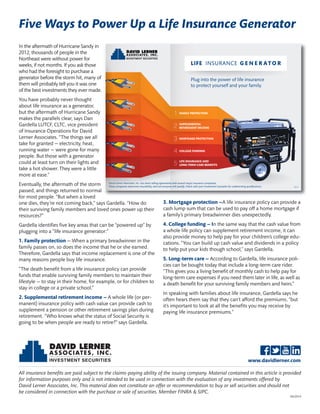 Five Ways to Power Up a Life Insurance Generator 
In the aftermath of Hurricane Sandy in 
2012, thousands of people in the 
Northeast were without power for 
weeks, if not months. If you ask those 
who had the foresight to purchase a 
generator before the storm hit, many of 
them will probably tell you it was one 
of the best investments they ever made. 
You have probably never thought 
about life insurance as a generator, 
but the aftermath of Hurricane Sandy 
makes the parallels clear, says Dan 
Gardella LUTCF, CLTC, vice president 
of Insurance Operations for David 
Lerner Associates. “The things we all 
take for granted — electricity, heat, 
running water — were gone for many 
people. But those with a generator 
could at least turn on their lights and 
take a hot shower. They were a little 
more at ease.” 
Eventually, the aftermath of the storm 
passed, and things returned to normal 
for most people. “But when a loved 
one dies, they’re not coming back,” says Gardella. “How do 
their surviving family members and loved ones power up their 
resources?” 
Gardella identifies five key areas that can be “powered up” by 
plugging into a “life insurance generator:” 
1. Family protection — When a primary breadwinner in the 
family passes on, so does the income that he or she earned. 
Therefore, Gardella says that income replacement is one of the 
many reasons people buy life insurance. 
“The death benefit from a life insurance policy can provide 
funds that enable surviving family members to maintain their 
lifestyle — to stay in their home, for example, or for children to 
stay in college or a private school.” 
2. Supplemental retirement income — A whole life (or per-manent) 
David Lerner Associates, Inc. has direct selling agreements with several major insurance companies. 
Those companies determine insurability, and not everyone will qualify. Check with your Investment Counselor for underwriting qualifications. 
insurance policy with cash value can provide cash to 
supplement a pension or other retirement savings plan during 
retirement. “Who knows what the status of Social Security is 
going to be when people are ready to retire?” says Gardella. 
LIFE INSURANCE G E N E R ATO R 
Plug into the power of life insurance 
to protect yourself and your family. 
FAMILY PROTECTION 
SUPPLEMENTAL 
RETIREMENT INCOME 
MORTGAGE PROTECTION 
COLLEGE FUNDING 
LIFE INSURANCE AND 
LONG-TERM CARE BENEFITS 
02/14 
3. Mortgage protection —A life insurance policy can provide a 
cash lump sum that can be used to pay off a home mortgage if 
a family’s primary breadwinner dies unexpectedly. 
4. College funding — In the same way that the cash value from 
a whole life policy can supplement retirement income, it can 
also provide money to help pay for your children’s college edu-cations. 
“You can build up cash value and dividends in a policy 
to help put your kids though school,” says Gardella. 
5. Long-term care — According to Gardella, life insurance poli-cies 
can be bought today that include a long-term care rider. 
“This gives you a living benefit of monthly cash to help pay for 
long-term care expenses if you need them later in life, as well as 
a death benefit for your surviving family members and heirs.” 
In speaking with families about life insurance, Gardella says he 
often hears them say that they can’t afford the premiums, “but 
it’s important to look at all the benefits you may receive by 
paying life insurance premiums.” 
www.davidlerner.com 
All insurance benefits are paid subject to the claims-paying ability of the issuing company. Material contained in this article is provided 
for information purposes only and is not intended to be used in connection with the evaluation of any investments offered by 
David Lerner Associates, Inc. This material does not constitute an offer or recommendation to buy or sell securities and should not 
be considered in connection with the purchase or sale of securities. Member FINRA & SIPC. 
04/2014 

