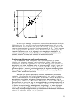 20

    Does not have life insurance
                                   10



                                    0



                                   -10



                                   -20
                                     -20   -10        0       10   20
                                              Has life insurance

.

         The data suggest that where segmentation of people by the products bought, specifically
life insurance, may show some differences between groups, the segmentation does not reveal
different mind-sets. One would talk to both groups in the same way, recognizing of course that
one group already purchased life insurance whereas the other group did not. Yet, it is important
to talk to a prospect in terms of mind-sets, in terms of what is important to the prospect. The
condition of not having versus having insurance, in itself, does not affect the mind-set. In
contrast, when we segment on the basis of mindsets as we did here, the segmentation can be
translated into action towards existing customers and prospective customers.


Creating groups of homogenous minds through segmentation
    One can differentiate people in many ways, such as geo-demographics (age, gender),
behaviors (type of insurance purchased, when purchased), and attitudes (risk averse, future
oriented, etc.). Traditionally, segmentation has been used to identify groups of individuals who
are presumed to be similar in mind-set. That is, the notion has been that ‘birds of a feather flock
together’, or people who are similar to each other probably will do the same thing. If one can
successfully segment a population, the presumption is that the individuals in the segment share
the same proclivity to buy a specific product. This notion is true for most marketing efforts,
insurance as well as other financial products.

         There is no clear evidence, however, that traditional segmentation of data produces
populations with similar mind-sets. Typically, the segmentation is done on a host of variables,
some of which are tangentially related to the product or service being segments. We propose here
a more focused, more granular approach to segmentation, which deals immediately with the
granular specifics of life insurance, both in terms of the product and in terms of the softer aspects
such as emotions and nature of service. The segmentation works by dividing people according to
the pattern of their utility values for life insurance. That is, individuals who show similar patterns
of elements that drive them to say they are interested in life insurance are located in the same
cluster. Segmentation proceeds by standard statistical methods. The inputs are the 36 utility
values, based on the persuasion model where the dependent variable was the rating of the 9-point
scale, and the independent variables were the 36 elements.



                                                                                                    11
 