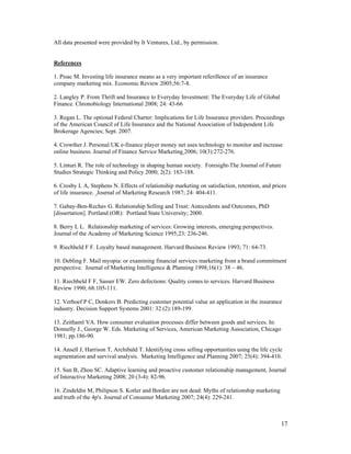 All data presented were provided by It Ventures, Ltd., by permission.


References

1. Pisac M. Investing life insurance means as a very important referillence of an insurance
company marketing mix. Economic Review 2005;56:7-8.

2. Langley P. From Thrift and Insurance to Everyday Investment: The Everyday Life of Global
Finance. Chronobiology International 2008; 24: 43-66

3. Regan L. The optional Federal Charter: Implications for Life Insurance providers. Proceedings
of the American Council of Life Insurance and the National Association of Independent Life
Brokerage Agencies; Sept. 2007.

4. Crowther J. Personal UK e-finance player money net uses technology to monitor and increase
online business. Journal of Finance Service Marketing 2006; 10(3):272-276.

5. Linturi R. The role of technology in shaping human society. Foresight-The Journal of Future
Studies Strategic Thinking and Policy 2000; 2(2): 183-188.

6. Crosby L A, Stephens N. Effects of relationship marketing on satisfaction, retention, and prices
of life insurance. Journal of Marketing Research 1987; 24: 404-411.

7. Gabay-Ben-Rechav G. Relationship Selling and Trust: Antecedents and Outcomes, PhD
[dissertation]. Portland (OR): Portland State University; 2000.

8. Berry L L. Relationship marketing of services: Growing interests, emerging perspectives.
Journal of the Academy of Marketing Science 1995;23: 236-246.

9. Riechheld F F. Loyalty based management. Harvard Business Review 1993; 71: 64-73.

10. Debling F. Mail myopia: or examining financial services marketing from a brand commitment
perspective. Journal of Marketing Intelligence & Planning 1998;16(1): 38 – 46.

11. Riechheld F F, Sasser EW. Zero defections: Quality comes to services. Harvard Business
Review 1990; 68:105-111.

12. Verhoef P C, Donkers B. Predicting customer potential value an application in the insurance
industry. Decision Support Systems 2001: 32 (2):189-199.

13. Zeithaml VA. How consumer evaluation processes differ between goods and services. In:
Donnelly J., George W. Eds. Marketing of Services, American Marketing Association, Chicago
1981; pp.186-90.

14. Ansell J, Harrison T, Archibald T. Identifying cross selling opportunities using the life cycle
segmentation and survival analysis. Marketing Intelligence and Planning 2007; 25(4): 394-410.

15. Sun B, Zhou SC. Adaptive learning and proactive customer relationahip management, Journal
of Interactive Marketing 2008; 20 (3-4): 82-96.

16. Zindeldin M, Philipson S. Kotler and Borden are not dead: Myths of relationship marketing
and truth of the 4p's. Journal of Consumer Marketing 2007; 24(4): 229-241.



                                                                                                  17
 