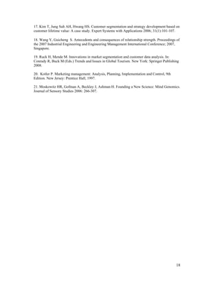 17. Kim T, Jung Suh AH, Hwang HS. Customer segmentation and strategy development based on
customer lifetime value: A case study. Expert Systems with Applications 2006; 31(1):101-107.

18. Wang Y, Guicheng S. Antecedents and consequences of relationship strength. Proceedings of
the 2007 Industrial Engineering and Engineering Management International Conference; 2007,
Singapore.

19. Ruck H, Mende M. Innovations in market segmentation and customer data analysis. In:
Conrady R, Buck M (Eds.) Trends and Issues in Global Tourism. New York: Springer Publishing
2008.

20. Kotler P. Marketing management: Analysis, Planning, Implementation and Control, 9th
Edition. New Jersey: Prentice Hall, 1997.

21. Moskowitz HR, Gofman A, Beckley J, Ashman H. Founding a New Science: Mind Genomics.
Journal of Sensory Studies 2006: 266-307.




                                                                                          18
 