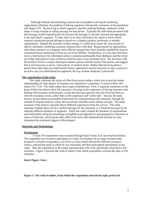 Although lifestyle and marketing research has succeeded in solving the marketing
  segmentation dilemma, the problem of linking segments with specific customers in the population
  still lingers (19). By knowing to which segment a specific customer belongs, marketers could
  shape a strong concept or selling message for that person. Typically the individual presented with
  this message would respond positively because the message is relevant, focused and appropriate
  to the individual’s segment. To date, there is no clear information by which to know which
  segment a particular person belongs to based on a complex mindset, preference or attitude
  segmentation. Despite the existence of data mining, it is difficult to assess the vast amount of
  data by intricately combining customer characteristics with data. Requirements for approaching
  individual customers in a targeted, more efficient manner have been partially satisfied by massive
  customized direct marketing (19) but are yet to be fulfilled. Furthermore, it is not clear that there
  exists a link between the information about a customer purchasable from databases and the mind-
  set of that individual in terms of that to which he reacts at an emotional level. We deal here with
  the problem of how to marry information about a person with the mind of the person, and suggest
  that it will necessary to do an ‘intervention’ in medical terms. Rather than knowing about a
  person from other data (so-called family history approach) it maybe necessary to type a person in
  an active way (so-called blood test approach, the way modern medicine is practiced).

The contribution of this study
      This study continues the steam of effort from recent studies, which aim to provide deeper
 understanding of what aspects of insurance are important to consumers, in terms of their own
 needs (14,17,18). The study makes three major contributions. First, it segments customers on the
 basis of their true desires from life insurance, focusing on the experience of buying insurance and
 dealing with insurance professionals, a topic that has been ignored since the focus has been on
 what the insurance covers, rather than on the experience and ‘softer side’. Second, the study
 focuses on providing an actionable framework for communicating with consumes, through the
 method of conjoint analysis, where the test stimuli resemble actual selling concepts. The study
 examines if the distinct segments desire different experiences from this service. The study
 examines whether there can be a unified message for life insurance or a fractured message by the
 radically different mindsets of segments. Third, this study extends the literature of segmentation
 and relationship selling by presenting a straightforward approach to type prospective customers in
 terms of mind-sets, allowing the sales effort to be more individualized and focused on what
 stimulates the emotional triggers of the prospect.

Materials and Methodology

  Participants
           A total 158 respondents were recruited through Open Venue, Ltd. (an email list broker).
  The respondent was invited to participate in a study on insurance by an email invitation that
  promised a reward (sweepstakes), was led to a screen which showed the different insurance
  studies, selected the study in which he was interested, and then participated immediately in the
  study. Thus the respondents in this study represent those who were specifically interested in life
  insurance. Figure 1 presents the 'wall of studies' from which respondents selected the topic of life
  insurance.

  Insert Figure 1 here.




  Figure 1: The wall of studies, from which the respondent selected the topic preferred.




                                                                                                     3
 