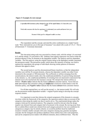 Figure 3: Example of a test concept




         The respondent read the concept, and rated the entire combination on a simple 9-point
scale: "How interested are you in this type of insurance" was asked with a scale of 1-9, (1 = Not at
all Interested; 9 = Extremely Interested).


Results
         The nine-point rating scale was converted to a binary scale, with the ratings 1-6 converted
to 0, and the ratings 7-9 converted to 100. Ordinary least squares regression was used to relate the
presence/absence of the 36 elements to the dependent variable. The analysis used two dependent
variables. The first analysis, using the original 9-point rating as the dependent variable, generated
the persuasion model. The persuasion model, which shows the intensity of feeling, was used to
segment the respondents into groups of individuals showing similar patterns of insurance
elements that appeal to them.

         The second analysis used the aforementioned binary transform, so that the independent
variables were still the 36 concept elements, whereas the dependent variable was either 0 (not
interested in the concept) or 100 (interested). The coefficients or utilities emerging from this
second analysis, the interest model, show the conditional probability of a person being interested
in the element, i.e., the conditional probability of switching from not interested to interested if the
element were to be inserted into the insurance concept. We interpret the interest utilities as
follows: Positive values indicate that the feature enhances consumer interest. Scores that are
near zero indicate that consumers selling are indifferent to inclusion of that feature in the life
insurance policy, and Negative values indicate that the feature detracts from consumer interest.

        For all data reported here, we will use the second, i.e., the interest model. We will only
use the persuasion model (dependent variable = original 9-point rating) to develop the concept-
response clusters.

         It is important to note that whereas the original assignment of the elements to concepts
was done within the framework of the categories, the regression analysis takes no account of the
categories when doing the model, nor does it need to do so. The experimental design makes the
category irrelevant for statistical analysis. The categories would be relevant when the design
requires one element from each category had to be present in the concept. By moving away from
this so-called effects model (one element from each category present) to true zero conditions for
categories (a category may be entirely absent), we avoid the problem faced by traditional
research. Certainly smaller concepts with some categories missing may generate incomplete
concepts, but the stratagem also produces databases whose utilities have ratio scale properties,
and can be compared across studies with different elements, done at different times. Thus the


                                                                                                      8
 