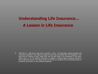 Understanding Life Insurance… A Lesson in Life Insurance   ©  2009 VSA, LP  Valid only if used prior to January 1, 2010.  The information, general principles and conclusions presented in this report are subject to local, state and federal laws and regulations, court cases and any revisions of same. While every care has been taken in the preparation of this report, neither VSA, L.P. nor The National Underwriter is engaged in providing legal, accounting, financial or other professional services. This report should not be used as a substitute for the professional advice of an attorney, accountant, or other qualified professional.  