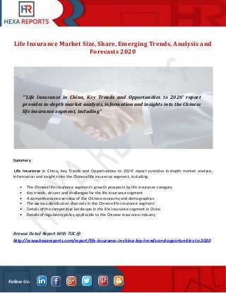 Follow Us:
Life Insurance Market Size, Share, Emerging Trends, Analysis and
Forecasts 2020
Summary
Life Insurance in China, Key Trends and Opportunities to 2020' report provides in-depth market analysis,
information and insights into the Chinese life insurance segment, including:
• The Chinese life insurance segment's growth prospects by life insurance category
• Key trends, drivers and challenges for the life insurance segment
• A comprehensive overview of the Chinese economy and demographics
• The various distribution channels in the Chinese life insurance segment
• Details of the competitive landscape in the life insurance segment in China
• Details of regulatory policy applicable to the Chinese insurance industry
Browse Detail Report With TOC @
http://www.hexareports.com/report/life-insurance-in-china-key-trends-and-opportunities-to-2020
“'Life Insurance in China, Key Trends and Opportunities to 2020' report
provides in-depth market analysis, information and insights into the Chinese
life insurance segment, including”
 