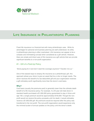 L ife i nsurance                in   P hiLanthroPic P Lanning


  Fixed life insurance is a financial tool with many philanthropic uses. While its
  advantages for personal and business planning are well understood, its utility
  in philanthropic planning is often overlooked. Life insurance can appear to be a
  complex and intimidating concept when considered as a gift vehicle. However,
  there are simple and direct uses of life insurance as a gift vehicle that can provide
  significant benefits to a non-profit organization.


  #1 - Gift of a Paid-Up Policy

  “Done paying for it and don’t need the coverage anymore? Transfer it to us.”


  One of the easiest ways to employ life insurance as a philanthropic gift, this
  approach allows your donor to give an asset that he or she no longer needs. The
  donor receives the benefit of a tax-deductible gift and your organization receives
  a gift ultimately worth significantly more than the donor’s cost basis.


  Why?
  Cost basis (usually the premiums paid) is generally lower than the ultimate death
  benefit of a life insurance policy. For example, if a 45 year old male donor in
  standard health purchased a $1,000,000 policy guaranteed to stay in force until
  age 100, a single premium would be approximately $155,000. Though the non-
  profit would not receive the policy proceeds until his death, it would ultimately
  receive a $1,000,000 gift. No premiums would be required after the policy was
  transferred to the non-profit. The non-profit organization would experience only
  the minimal burden of annual updates on the policy until the donor’s death.
 