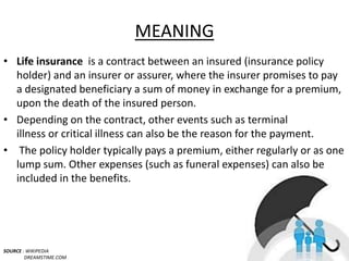 MEANING
• Life insurance is a contract between an insured (insurance policy
holder) and an insurer or assurer, where the insurer promises to pay
a designated beneficiary a sum of money in exchange for a premium,
upon the death of the insured person.
• Depending on the contract, other events such as terminal
illness or critical illness can also be the reason for the payment.
• The policy holder typically pays a premium, either regularly or as one
lump sum. Other expenses (such as funeral expenses) can also be
included in the benefits.
SOURCE : WIKIPEDIA
DREAMSTIME.COM
3
 