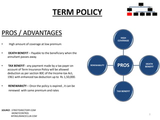 TERM POLICY
PROS / ADVANTAGES
• High amount of coverage at low premium
• DEATH BENEFIT – Payable to the beneficiary when the
annuitant passes away.
• TAX BENEFIT - any payment made by a tax payer on
account of Term Insurance Policy will be allowed
deduction as per section 80C of the Income-tax Act,
1961 with enhanced tax deduction up to Rs 1,50,000.
• RENEWABILTY – Once the policy is expired , it can be
renewed with same premium and rates
SOURCE : STREETDIRECTORY.COM
MONEYCONTROL
MYINSURANCECLUB.COM
7
PROS
HIGH
COVERAGE
DEATH
BENEFIT
TAX BENEFIT
RENEWABILITY
INSURAN
CE
POLICIES
PURE
INSURAN
CE
TERM
PLANS
INSURAN
CE CUM
INVESTM
ENT
POLICIES
WHOLE
LIFE
PLANS
UNIT
LINKED
INSURAN
CE
MONEY
BACK
ENDOW
MENT
PLANS
 