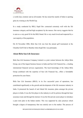 a world class cricketer and an all-rounder. He has raised the mantle of India to sporting
glory by winning us the World Cup.
In a study conducted by BSLI, Kapil Dev connected extremely well with the life
insurance category and had high acceptance by the masses. Our survey suggests that he
is seen as a very good fit for the BSLI brand. He is very much loved and respected by a
vast majority of the population.
On 26 November 2006, Birla Sun Life was host the annual golf tournament at the
Chembur Golf Club in Mumbai where Kapil Dev was participate.
About Birla Sun Life Insurance
Birla Sun Life Insurance Company Limited is a joint venture between the Aditya Birla
Group, one of the largest business houses in India and Sun Life Financial Inc., a leading
international financial services organisation. The local knowledge of the Aditya Birla
Group combined with the expertise of Sun Life Financial Inc., offers a formidable
protection for your future.
Birla Sun Life Insurance (BSLI), in its five successful years of operations, has
contributed significantly to the growth and development of the life insurance industry in
India. It pioneered the launch of unit linked life insurance plans amongst the private
players in India. It was the first player in the industry to sell its policies through the banc
assurance route and through the internet. It was the first private sector player to introduce
a pure term plan in the Indian market. This was supported by sales practices which
brought a degree of transparency that was entirely new to the market. The process of
DETAILD STUDY OF INSURANCE POLICY & PERFORMANCE EVALUATION
 