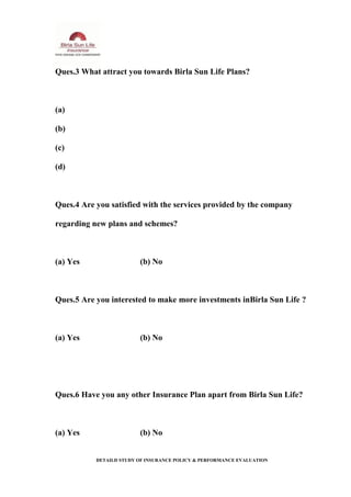 Ques.3 What attract you towards Birla Sun Life Plans?
(a)
(b)
(c)
(d)
Ques.4 Are you satisfied with the services provided by the company
regarding new plans and schemes?
(a) Yes (b) No
Ques.5 Are you interested to make more investments inBirla Sun Life ?
(a) Yes (b) No
Ques.6 Have you any other Insurance Plan apart from Birla Sun Life?
(a) Yes (b) No
DETAILD STUDY OF INSURANCE POLICY & PERFORMANCE EVALUATION
 