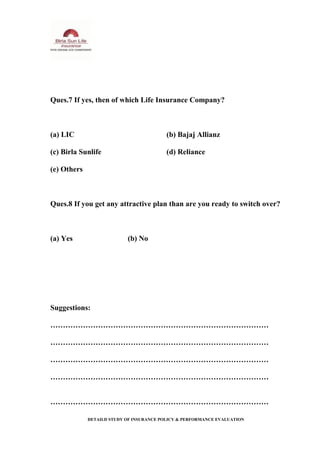Ques.7 If yes, then of which Life Insurance Company?
(a) LIC (b) Bajaj Allianz
(c) Birla Sunlife (d) Reliance
(e) Others
Ques.8 If you get any attractive plan than are you ready to switch over?
(a) Yes (b) No
Suggestions:
……………………………………………………………………………
……………………………………………………………………………
……………………………………………………………………………
……………………………………………………………………………
……………………………………………………………………………
DETAILD STUDY OF INSURANCE POLICY & PERFORMANCE EVALUATION
 