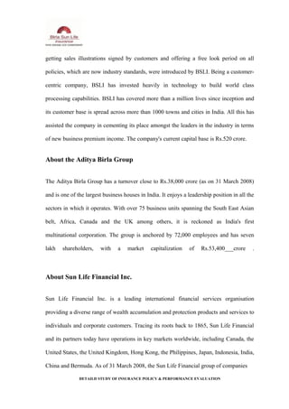 getting sales illustrations signed by customers and offering a free look period on all
policies, which are now industry standards, were introduced by BSLI. Being a customer-
centric company, BSLI has invested heavily in technology to build world class
processing capabilities. BSLI has covered more than a million lives since inception and
its customer base is spread across more than 1000 towns and cities in India. All this has
assisted the company in cementing its place amongst the leaders in the industry in terms
of new business premium income. The company's current capital base is Rs.520 crore.
About the Aditya Birla Group
The Aditya Birla Group has a turnover close to Rs.38,000 crore (as on 31 March 2008)
and is one of the largest business houses in India. It enjoys a leadership position in all the
sectors in which it operates. With over 75 business units spanning the South East Asian
belt, Africa, Canada and the UK among others, it is reckoned as India's first
multinational corporation. The group is anchored by 72,000 employees and has seven
lakh shareholders, with a market capitalization of Rs.53,400___crore .
About Sun Life Financial Inc.
Sun Life Financial Inc. is a leading international financial services organisation
providing a diverse range of wealth accumulation and protection products and services to
individuals and corporate customers. Tracing its roots back to 1865, Sun Life Financial
and its partners today have operations in key markets worldwide, including Canada, the
United States, the United Kingdom, Hong Kong, the Philippines, Japan, Indonesia, India,
China and Bermuda. As of 31 March 2008, the Sun Life Financial group of companies
DETAILD STUDY OF INSURANCE POLICY & PERFORMANCE EVALUATION
 