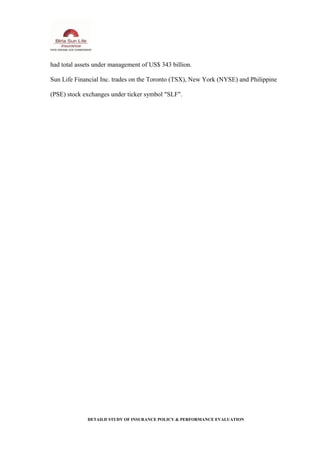 had total assets under management of US$ 343 billion.
Sun Life Financial Inc. trades on the Toronto (TSX), New York (NYSE) and Philippine
(PSE) stock exchanges under ticker symbol "SLF".
DETAILD STUDY OF INSURANCE POLICY & PERFORMANCE EVALUATION
 