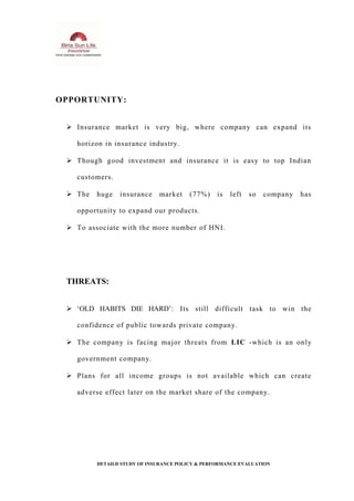 OPPORTUNITY:
 Insurance market is very big, where company can expand its
horizon in insurance industry.
 Though good investment and insurance it is easy to top Indian
customers.
 The huge insurance market (77%) is left so company has
opportunity to expand our products.
 To associate with the more number of HNI.
THREATS:
 ‘OLD HABITS DIE HARD’: Its still difficult task to win the
confidence of public towards private company.
 The company is facing major threats from LIC -which is an only
government company.
 Plans for all income groups is not available which can create
adverse effect later on the market share of the company.
DETAILD STUDY OF INSURANCE POLICY & PERFORMANCE EVALUATION
 
