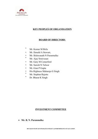 KEY PEOPLES OF ORGANISATION
BOARD OF DIRECTORS
Mr. Kumar M Birla
Mr. Donald A Stewart,
Mr. Bishwanath N Puranmalka
Mr. Ajay Srinivasan
Mr. Gary M Comerford
Mr. Suresh N Talwar
Mr. Gian P Gupta
His Highness Maharaja G Singh
Mr. Stephan Rajotte
Dr. Bharat K Singh
INVESTMENT COMMITTEE
• Mr. B. N. Puranmalka
DETAILD STUDY OF INSURANCE POLICY & PERFORMANCE EVALUATION
 