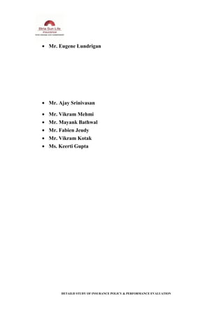 • Mr. Eugene Lundrigan
• Mr. Ajay Srinivasan
• Mr. Vikram Mehmi
• Mr. Mayank Bathwal
• Mr. Fabien Jeudy
• Mr. Vikram Kotak
• Ms. Keerti Gupta
DETAILD STUDY OF INSURANCE POLICY & PERFORMANCE EVALUATION
 