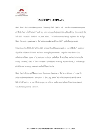 EXECUTIVE SUMMARY
Birla Sun Life Asset Management Company Ltd. (BSLAMC), the investment managers
of Birla Sun Life Mutual Fund, is a joint venture between the Aditya Birla Group and the
Sun Life Financial Services Inc. of Canada. The joint venture brings together the Aditya
Birla Group's experience in the Indian market and Sun Life's global experience.
Established in 1994, Birla Sun Life Mutual fund has emerged as one of India's leading
flagships of Mutual Funds business managing assets of a large investor base. Our
solutions offer a range of investment options, including diversified and sector specific
equity schemes, fund of fund schemes, hybrid and monthly income funds, a wide range
of debt and treasury products and offshore funds.
Birla Sun Life Asset Management Company has one of the largest team of research
analysts in the industry, dedicated to tracking down the best companies to invest in.
BSLAMC strives to provide transparent, ethical and research-based investments and
wealth management services.
DETAILD STUDY OF INSURANCE POLICY & PERFORMANCE EVALUATION
 