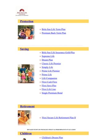 Protection
Birla Sun Life Term Plan
Premium Back Term Plan
Saving
Birla Sun Life Insurance Gold-Plus
Supreme Life
Dream Plan
Classic Life Premier
Simply Life
Prime Life Premier
Prime Life
Life Companion
Flexi Cash Flow
Flexi Save Plus
Flexi Life Line
Single Premium Bond
Retirement
Flexi Secure Life Retirement Plan II
DETAILD STUDY OF INSURANCE POLICY & PERFORMANCE EVALUATION
Children
Children's Dream Plan
 