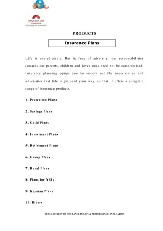 PRODUCTS
Life is unpredictable. But in face of adversity, our responsibilities
towards our parents, children and loved ones need not be compromised.
Insurance planning equips you to smooth out the uncertainties and
adversities that life might send your way, so that it offers a complete
range of insurance products.
1. Protection Plans
2. Savings Plans
3. Child Plans
4. Investment Plans
5. Retirement Plans
6. Group Plans
7. Rural Plans
8. Plans for NRIs
9. Keyman Plans
10. Riders
DETAILD STUDY OF INSURANCE POLICY & PERFORMANCE EVALUATION
Insurance Plans
 