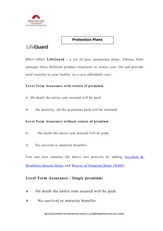BSLI offers LifeGuard - a set of pure protection plans. Choose from
amongst three different product structures to insure your life and provide
total security to your family, at a very affordable cost.
Level Term Assurance with return of premium
 On death the entire sum assured will be paid.
 On maturity, all the premiums paid will be returned.
Level Term Assurance without return of premium
 On death the entire sum assured will be paid.
 No survival or maturity benefits.
You can also enhance the above two policies by adding Accident &
Disability Benefit Rider and Waiver of Premium Rider (WOP).
Level Term Assurance - Single premium:
 On death the entire sum assured will be paid.
 No survival or maturity benefits
DETAILD STUDY OF INSURANCE POLICY & PERFORMANCE EVALUATION
Protection Plans
 