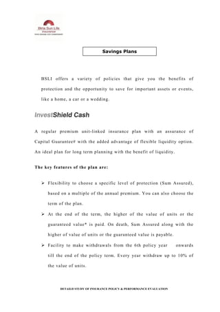 BSLI offers a variety of policies that give you the benefits of
protection and the opportunity to save for important assets or events,
like a home, a car or a wedding.
A regular premium unit-linked insurance plan with an assurance of
Capital Guarantee# with the added advantage of flexible liquidity option.
An ideal plan for long term planning with the benefit of liquidity.
The key features of the plan are:
 Flexibility to choose a specific level of protection (Sum Assured),
based on a multiple of the annual premium. You can also choose the
term of the plan.
 At the end of the term, the higher of the value of units or the
guaranteed value* is paid. On death, Sum Assured along with the
higher of value of units or the guaranteed value is payable.
 Facility to make withdrawals from the 6th policy year onwards
till the end of the policy term. Every year withdraw up to 10% of
the value of units.
DETAILD STUDY OF INSURANCE POLICY & PERFORMANCE EVALUATION
Savings Plans
 