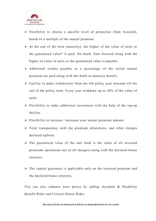  Flexibility to choose a specific level of protection (Sum Assured),
based on a multiple of the annual premium.
 At the end of the term (maturity), the higher of the value of units or
the guaranteed value* is paid. On death, Sum Assured along with the
higher of value of units or the guaranteed value is payable.
 Additional credits payable as a percentage of the initial annual
premium are paid along with the death or maturity benefit.
 Facility to make withdrawals from the 6th policy year onwards till the
end of the policy term. Every year withdraw up to 10% of the value of
units
 Flexibility to make additional investment with the help of the top-up
facility.
 Flexibility to increase / decrease your annual premium amount
 Total transparency with the premium allocations, and other charges
declared upfront.
 The guaranteed value of the unit fund is the value of all invested
premiums (premiums net of all charges) along with the declared bonus
interests.
 The capital guarantee is applicable only on the invested premium and
the declared bonus interests.
You can also enhance your policy by adding Accident & Disability
Benefit Rider and Critical Illness Rider.
DETAILD STUDY OF INSURANCE POLICY & PERFORMANCE EVALUATION
 