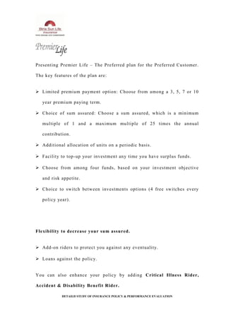 Presenting Premier Life – The Preferred plan for the Preferred Customer.
The key features of the plan are:
 Limited premium payment option: Choose from among a 3, 5, 7 or 10
year premium paying term.
 Choice of sum assured: Choose a sum assured, which is a minimum
multiple of 1 and a maximum multiple of 25 times the annual
contribution.
 Additional allocation of units on a periodic basis.
 Facility to top-up your investment any time you have surplus funds.
 Choose from among four funds, based on your investment objective
and risk appetite.
 Choice to switch between investments options (4 free switches every
policy year).
Flexibility to decrease your sum assured.
 Add-on riders to protect you against any eventuality.
 Loans against the policy.
You can also enhance your policy by adding Critical Illness Rider,
Accident & Disability Benefit Rider.
DETAILD STUDY OF INSURANCE POLICY & PERFORMANCE EVALUATION
 