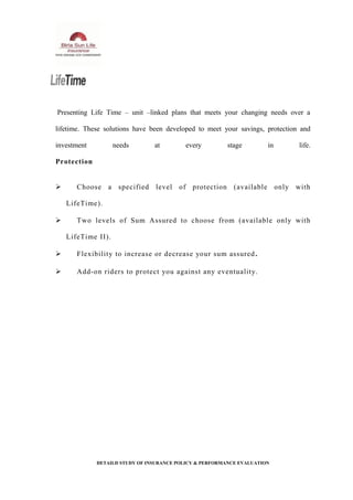 Presenting Life Time – unit –linked plans that meets your changing needs over a
lifetime. These solutions have been developed to meet your savings, protection and
investment needs at every stage in life.
Protection
 Choose a specified level of protection (available only with
LifeTime).
 Two levels of Sum Assured to choose from (available only with
LifeTime II).
 Flexibility to increase or decrease your sum assured.
 Add-on riders to protect you against any eventuality.
DETAILD STUDY OF INSURANCE POLICY & PERFORMANCE EVALUATION
 