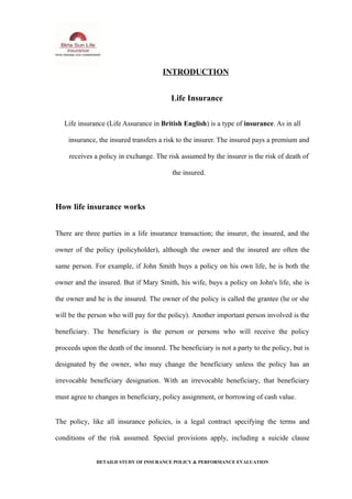 INTRODUCTION
Life Insurance
Life insurance (Life Assurance in British English) is a type of insurance. As in all
insurance, the insured transfers a risk to the insurer. The insured pays a premium and
receives a policy in exchange. The risk assumed by the insurer is the risk of death of
the insured.
How life insurance works
There are three parties in a life insurance transaction; the insurer, the insured, and the
owner of the policy (policyholder), although the owner and the insured are often the
same person. For example, if John Smith buys a policy on his own life, he is both the
owner and the insured. But if Mary Smith, his wife, buys a policy on John's life, she is
the owner and he is the insured. The owner of the policy is called the grantee (he or she
will be the person who will pay for the policy). Another important person involved is the
beneficiary. The beneficiary is the person or persons who will receive the policy
proceeds upon the death of the insured. The beneficiary is not a party to the policy, but is
designated by the owner, who may change the beneficiary unless the policy has an
irrevocable beneficiary designation. With an irrevocable beneficiary, that beneficiary
must agree to changes in beneficiary, policy assignment, or borrowing of cash value.
The policy, like all insurance policies, is a legal contract specifying the terms and
conditions of the risk assumed. Special provisions apply, including a suicide clause
DETAILD STUDY OF INSURANCE POLICY & PERFORMANCE EVALUATION
 