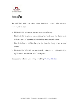 .
An insurance plan that gives added protection, savings and multiple
options, all in one!
 The flexibility to choose your premium contribution.
 The flexibility to choose amongst three levels of cover (in the form of
sum assured) for the same amount of total annual contribution.
 The flexibility of shifting between the three levels of cover, as you
require.
 The flexibility of receiving your maturity proceeds as a lump sum or in
equal annual installments over 3 or 5 years.
You can also enhance your policy by adding Variety of Riders
DETAILD STUDY OF INSURANCE POLICY & PERFORMANCE EVALUATION
 