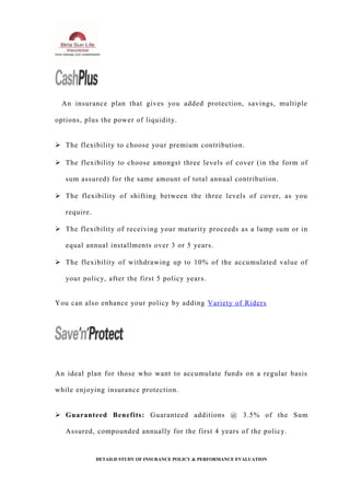 An insurance plan that gives you added protection, savings, multiple
options, plus the power of liquidity.
 The flexibility to choose your premium contribution.
 The flexibility to choose amongst three levels of cover (in the form of
sum assured) for the same amount of total annual contribution.
 The flexibility of shifting between the three levels of cover, as you
require.
 The flexibility of receiving your maturity proceeds as a lump sum or in
equal annual installments over 3 or 5 years.
 The flexibility of withdrawing up to 10% of the accumulated value of
your policy, after the first 5 policy years.
You can also enhance your policy by adding Variety of Riders
An ideal plan for those who want to accumulate funds on a regular basis
while enjoying insurance protection.
 Guaranteed Benefits: Guaranteed additions @ 3.5% of the Sum
Assured, compounded annually for the first 4 years of the policy.
DETAILD STUDY OF INSURANCE POLICY & PERFORMANCE EVALUATION
 