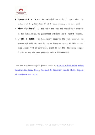  Extended Life Cover: An extended cover for 5 years after the
maturity of the policy, for 50% of the sum assured, at no extra cost.
 Maturity Benefit: At the end of the term, the policyholder receives
the full sum assured, the guaranteed additions and the vested bonuses .
 Death Benefit: The beneficiary receives the sum assured, the
guaranteed additions and the vested bonuses incase the life assured
were to meet with an unfortunate event. In case the life assured is aged
7 years or less, the basic premium paid will be returned.
You can also enhance your policy by adding Critical Illness Rider, Major
Surgical Assistance Rider, Accident & Disability Benefit Rider, Waiver
of Premium Rider (WOP)
DETAILD STUDY OF INSURANCE POLICY & PERFORMANCE EVALUATION
 