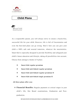 As a responsible parent, you will always strive to ensure a hassle-free,
successful life for your child. However, life is full of Uncertainties and
even the best-laid plans can go wrong. Here’s how you can give your
child a 100% safe and assured tomorrow, whatever the uncertainties.
Smart Kid is especially designed to provide flexibility and safeguard your
child’s future education and lifestyle, taking all possibilities into account.
Choose from amongst a basket of 4 plans:
 Smart Kid regular premium
 Smart Kid unit-linked regular premium
 Smart Kid unit-linked regular premium II
 Smart Kid unit-linked single premium II
All these plans offer you:
 Financial Benefits: Regular payments at critical stages in your
child’s life, like Board examinations, Graduation and Post-
graduation.
DETAILD STUDY OF INSURANCE POLICY & PERFORMANCE EVALUATION
Child Plans
 