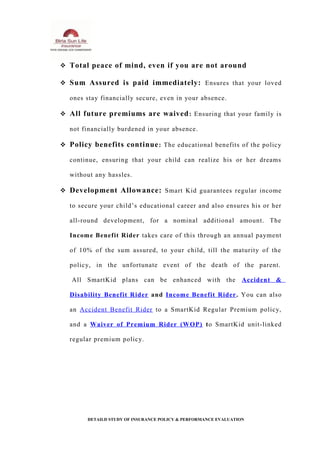  Total peace of mind, even if you are not around
 Sum Assured is paid immediately: Ensures that your loved
ones stay financially secure, even in your absence.
 All future premiums are waived: Ensuring that your family is
not financially burdened in your absence.
 Policy benefits continue: The educational benefits of the policy
continue, ensuring that your child can realize his or her dreams
without any hassles.
 Development Allowance: Smart Kid guarantees regular income
to secure your child’s educational career and also ensures his or her
all-round development, for a nominal additional amount. The
Income Benefit Rider takes care of this through an annual payment
of 10% of the sum assured, to your child, till the maturity of the
policy, in the unfortunate event of the death of the parent.
All SmartKid plans can be enhanced with the Accident &
Disability Benefit Rider and Income Benefit Rider. You can also
an Accident Benefit Rider to a SmartKid Regular Premium policy,
and a Waiver of Premium Rider (WOP) to SmartKid unit-linked
regular premium policy.
DETAILD STUDY OF INSURANCE POLICY & PERFORMANCE EVALUATION
 