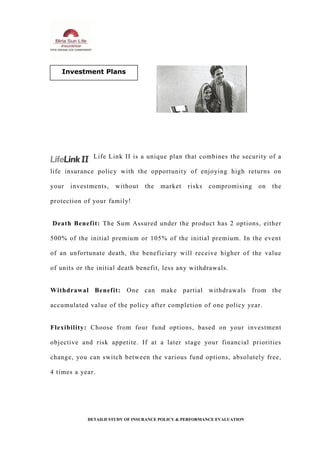 Life Link II is a unique plan that combines the security of a
life insurance policy with the opportunity of enjoying high returns on
your investments, without the market risks compromising on the
protection of your family!
Death Benefit: The Sum Assured under the product has 2 options, either
500% of the initial premium or 105% of the initial premium. In the event
of an unfortunate death, the beneficiary will receive higher of the value
of units or the initial death benefit, less any withdrawals.
Withdrawal Benefit: One can make partial withdrawals from the
accumulated value of the policy after completion of one policy year.
Flexibility: Choose from four fund options, based on your investment
objective and risk appetite. If at a later stage your financial priorities
change, you can switch between the various fund options, absolutely free,
4 times a year.
DETAILD STUDY OF INSURANCE POLICY & PERFORMANCE EVALUATION
Investment Plans
 
