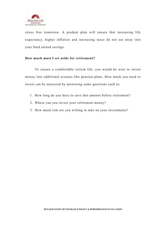 stress free tomorrow. A prudent plan will ensure that increasing life
expectancy, higher inflation and increasing taxes do not eat away into
your hard earned savings.
How much must I set aside for retirement?
To ensure a comfortable retired life, you would be wise to invest
money into additional avenues like pension plans. How much you need to
invest can be answered by answering some questions such as:
1. How long do you have to save that amount before retirement?
2. Where can you invest your retirement money?
3. How much risk are you willing to take on your investments?
DETAILD STUDY OF INSURANCE POLICY & PERFORMANCE EVALUATION
 