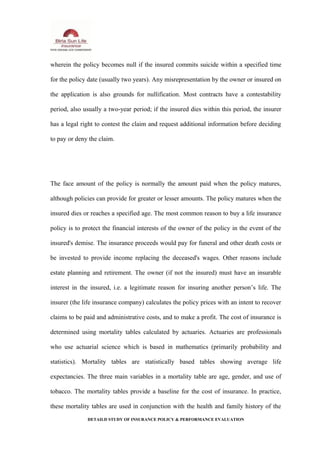 wherein the policy becomes null if the insured commits suicide within a specified time
for the policy date (usually two years). Any misrepresentation by the owner or insured on
the application is also grounds for nullification. Most contracts have a contestability
period, also usually a two-year period; if the insured dies within this period, the insurer
has a legal right to contest the claim and request additional information before deciding
to pay or deny the claim.
The face amount of the policy is normally the amount paid when the policy matures,
although policies can provide for greater or lesser amounts. The policy matures when the
insured dies or reaches a specified age. The most common reason to buy a life insurance
policy is to protect the financial interests of the owner of the policy in the event of the
insured's demise. The insurance proceeds would pay for funeral and other death costs or
be invested to provide income replacing the deceased's wages. Other reasons include
estate planning and retirement. The owner (if not the insured) must have an insurable
interest in the insured, i.e. a legitimate reason for insuring another person’s life. The
insurer (the life insurance company) calculates the policy prices with an intent to recover
claims to be paid and administrative costs, and to make a profit. The cost of insurance is
determined using mortality tables calculated by actuaries. Actuaries are professionals
who use actuarial science which is based in mathematics (primarily probability and
statistics). Mortality tables are statistically based tables showing average life
expectancies. The three main variables in a mortality table are age, gender, and use of
tobacco. The mortality tables provide a baseline for the cost of insurance. In practice,
these mortality tables are used in conjunction with the health and family history of the
DETAILD STUDY OF INSURANCE POLICY & PERFORMANCE EVALUATION
 