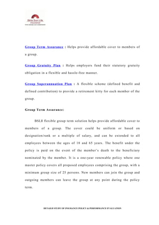 Group Term Assurance : Helps provide affordable cover to members of
a group.
Group Gratuity Plan : Helps employers fund their statutory gratuity
obligation in a flexible and hassle-free manner.
Group Superannuation Plan : A flexible scheme (defined benefit and
defined contribution) to provide a retirement kitty for each member of the
group.
Group Term Assurance:
BSLI flexible group term solution helps provide affordable cover to
members of a group. The cover could be uniform or based on
designation/rank or a multiple of salary, and can be extended to all
employees between the ages of 18 and 65 years. The benefit under the
policy is paid on the event of the member’s death to the beneficiary
nominated by the member. It is a one-year renewable policy where one
master policy covers all proposed employees comprising the group, with a
minimum group size of 25 persons. New members can join the group and
outgoing members can leave the group at any point during the policy
term.
DETAILD STUDY OF INSURANCE POLICY & PERFORMANCE EVALUATION
 