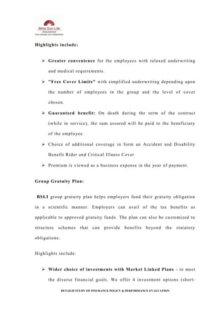 Highlights include:
 Greater convenience for the employees with relaxed underwriting
and medical requirements.
 "Free Cover Limits" with simplified underwriting depending upon
the number of employees in the group and the level of cover
chosen.
 Guaranteed benefit: On death during the term of the contract
(while in service), the sum assured will be paid to the beneficiary
of the employee.
 Choice of additional coverage in form an Accident and Disability
Benefit Rider and Critical Illness Cover
 Premium is viewed as a business expense in the year of payment.
Group Gratuity Plan:
BSLI group gratuity plan helps employers fund their gratuity obligation
in a scientific manner. Employers can avail of the tax benefits as
applicable to approved gratuity funds. The plan can also be customized to
structure schemes that can provide benefits beyond the statutory
obligations.
Highlights include:
 Wider choice of investments with Market Linked Plans - to meet
the diverse financial goals. We offer 4 investment options (short-
DETAILD STUDY OF INSURANCE POLICY & PERFORMANCE EVALUATION
 