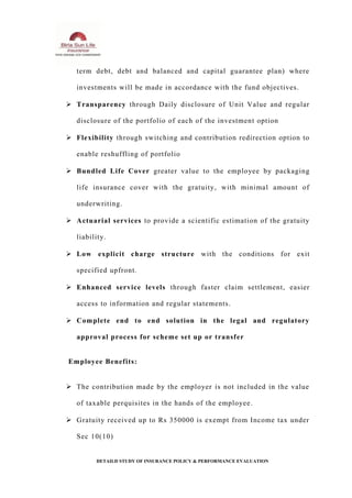 term debt, debt and balanced and capital guarantee plan) where
investments will be made in accordance with the fund objectives.
 Transparency through Daily disclosure of Unit Value and regular
disclosure of the portfolio of each of the investment option
 Flexibility through switching and contribution redirection option to
enable reshuffling of portfolio
 Bundled Life Cover greater value to the employee by packaging
life insurance cover with the gratuity, with minimal amount of
underwriting.
 Actuarial services to provide a scientific estimation of the gratuity
liability.
 Low explicit charge structure with the conditions for exit
specified upfront.
 Enhanced service levels through faster claim settlement, easier
access to information and regular statements.
 Complete end to end solution in the legal and regulatory
approval process for scheme set up or transfer
Employee Benefits:
 The contribution made by the employer is not included in the value
of taxable perquisites in the hands of the employee.
 Gratuity received up to Rs 350000 is exempt from Income tax under
Sec 10(10)
DETAILD STUDY OF INSURANCE POLICY & PERFORMANCE EVALUATION
 