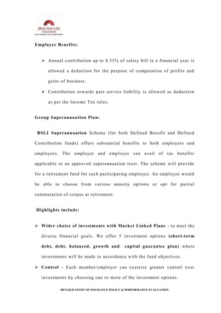 Employer Benefits:
 Annual contribution up to 8.33% of salary bill in a financial year is
allowed a deduction for the purpose of computation of profits and
gains of business.
 Contribution towards past service liability is allowed as deduction
as per the Income Tax rules.
Group Superannuation Plan:
BSLI Superannuation Scheme (for both Defined Benefit and Defined
Contribution funds) offers substantial benefits to both employers and
employees. The employer and employee can avail of tax benefits
applicable to an approved superannuation trust. The scheme will provide
for a retirement fund for each participating employee. An employee would
be able to choose from various annuity options or opt for partial
commutation of corpus at retirement.
Highlights include:
 Wider choice of investments with Market Linked Plans - to meet the
diverse financial goals. We offer 5 investment options (short-term
debt, debt, balanced, growth and capital guarantee plan) where
investments will be made in accordance with the fund objectives.
 Control - Each member/employer can exercise greater control over
investments by choosing one or more of the investment options.
DETAILD STUDY OF INSURANCE POLICY & PERFORMANCE EVALUATION
 