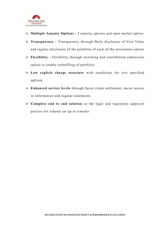  Multiple Annuity Options - 5 annuity options and open market option
 Transparency - Transparency through Daily disclosure of Unit Value
and regular disclosure of the portfolio of each of the investment option
 Flexibility - Flexibility through switching and contribution redirection
option to enable reshuffling of portfolio
 Low explicit charge structure with conditions for exit specified
upfront.
 Enhanced service levels through faster claim settlement, easier access
to information and regular statements.
 Complete end to end solution in the legal and regulatory approval
process for scheme set up or transfer
DETAILD STUDY OF INSURANCE POLICY & PERFORMANCE EVALUATION
 