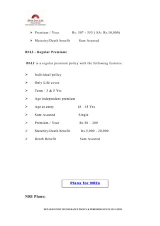  Premium / Year Rs. 507 - 553 ( SA: Rs.10,000)
 Maturity/Death benefit Sum Assured
BSLI - Regular Premium:
BSLI is a regular premium policy with the following features:
 Individual policy
 Only Life cover
 Term - 3 & 5 Yrs
 Age independent premium
 Age at entry 18 - 45 Yrs
 Sum Assured Single
 Premium / Year Rs 50 – 200
 Maturity/Death benefit Rs.5,000 - 20,000
 Death Benefit Sum Assured
NRI Plans:
DETAILD STUDY OF INSURANCE POLICY & PERFORMANCE EVALUATION
Plans for NRIs
 