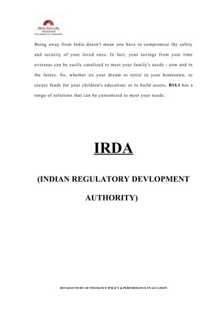 Being away from India doesn't mean you have to compromise the safety
and security of your loved ones. In fact, your savings from your time
overseas can be easily canalized to meet your family's needs - now and in
the future. So, whether its your dream to retire in your hometown; to
secure funds for your children's education; or to build assets, BSLI has a
range of solutions that can be customized to meet your needs.
IRDA
(INDIAN REGULATORY DEVLOPMENT
AUTHORITY)
DETAILD STUDY OF INSURANCE POLICY & PERFORMANCE EVALUATION
 