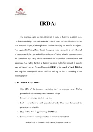 IRDA:
The insurance sector has been opened up in India, as there was an urgent need.
The international experience indicates those country with a liberalized insurance sector
have witnessed a rapid growth in premium volumes enhancing the domestic saving rate.
This happened in China, Malaysia and Singapore where a competitive market has led
to improvement in Services and quicker settlement of claims. It is also important to note
that competition will bring about advancement in information, communication and
technology. And rightly therefore a decision was taken by the Government of India to
open up Insurance sector. The establishment of IRDA in the month of April 2000 has
been important development in this direction, making the end of monopoly in the
insurance sector.
WHY INSURANCE IN INDIA:
• Only 22% of the insurance population has been extended cover. Market
penetration is low and the potential to exploit is high.
• Insurance premium per capita is very low.
• Lack of comprehensive social system benefit and welfare means that demand for
pension products is high.
• Huge middle class of approximately 300 Million.
• Existing insurance company score low on customer service front.
DETAILD STUDY OF INSURANCE POLICY & PERFORMANCE EVALUATION
 