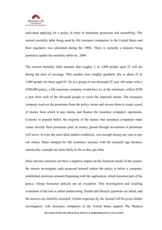 individual applying for a policy in order to determine premiums and insurability. The
current mortality table being used by life insurance companies in the United States and
their regulators was calculated during the 1980s. There is currently a measure being
pushed to update the mortality tables by 2008.
The current mortality table assumes that roughly 2 in 1,000 people aged 25 will die
during the term of coverage. This number rises roughly quadratic ally to about 25 in
1,000 people for those aged 65. So in a group of one thousand 25 year old males with a
$100,000 policy, a life insurance company would have to, at the minimum, collect $200
a year from each of the thousand people to cover the expected claims. The insurance
company receives the premiums from the policy owner and invests them to create a pool
of money from which to pay claims, and finance the insurance company's operations.
Contrary to popular belief, the majority of the money that insurance companies make
comes directly from premiums paid, as money gained through investment of premiums
will never, in even the most ideal market conditions, vest enough money per year to pay
out claims. Rates charged for life insurance increase with the insured's age because,
statistically, a people are more likely to die as they get older.
Since adverse selection can have a negative impact on the financial results of the insurer,
the insurer investigates each proposed insured (unless the policy is below a company-
established minimum amount) beginning with the application, which becomes part of the
policy. Group Insurance policies are an exception. This investigation and resulting
evaluation of the risk is called underwriting. Health and lifestyle questions are asked, and
the answers are dutifully recorded. Certain responses by the insured will be given further
investigation. Life insurance companies in the United States support The Medical
DETAILD STUDY OF INSURANCE POLICY & PERFORMANCE EVALUATION
 