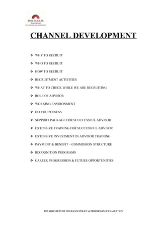 CHANNEL DEVELOPMENT
 WHY TO RECRUIT
 WHO TO RECRUIT
 HOW TO RECRUIT
 RECRUITMENT ACTIVITIES
 WHAT TO CHECK WHILE WE ARE RECRUITING
 ROLE OF ADVISOR
 WORKING ENVIRONMENT
 DO YOU POSSESS
 SUPPORT PACKAGE FOR SCUCCESSFUL ADVISOR
 EXTENSIVE TRAINING FOR SUCCESSFUL ADVISOR
 EXTENSIVE INVESTMENT IN ADVISOR TRAINING
 PAYMENT & BENEFIT – COMMISSION STRUCTURE
 RECOGNITION PROGRAMS
 CAREER PROGRESSION & FUTURE OPPORTUNITIES
DETAILD STUDY OF INSURANCE POLICY & PERFORMANCE EVALUATION
 