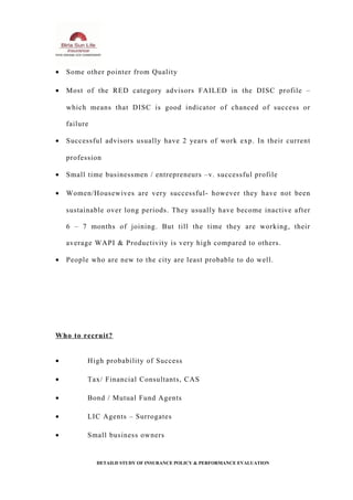 • Some other pointer from Quality
• Most of the RED category advisors FAILED in the DISC profile –
which means that DISC is good indicator of chanced of success or
failure
• Successful advisors usually have 2 years of work exp. In their current
profession
• Small time businessmen / entrepreneurs –v. successful profile
• Women/Housewives are very successful- however they have not been
sustainable over long periods. They usually have become inactive after
6 – 7 months of joining. But till the time they are working, their
average WAPI & Productivity is very high compared to others.
• People who are new to the city are least probable to do well.
Who to recruit?
• High probability of Success
• Tax/ Financial Consultants, CAS
• Bond / Mutual Fund Agents
• LIC Agents – Surrogates
• Small business owners
DETAILD STUDY OF INSURANCE POLICY & PERFORMANCE EVALUATION
 