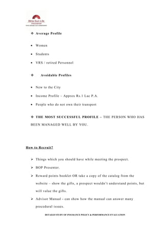  Average Profile
• Women
• Students
• VRS / retired Personnel
 Avoidable Profiles
• New to the City
• Income Profile – Approx Rs.1 Lac P.A.
• People who do not own their transport
 THE MOST SUCCESSFUL PROFILE – THE PERSON WHO HAS
BEEN MANAGED WELL BY YOU.
How to Recruit?
 Things which you should have while meeting the prospect.
 BOP Presenter.
 Reward points booklet OR take a copy of the catalog from the
website – show the gifts, a prospect wouldn’t understand points, but
will value the gifts.
 Advisor Manual - can show how the manual can answer many
procedural issues.
DETAILD STUDY OF INSURANCE POLICY & PERFORMANCE EVALUATION
 